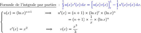 \underline{\text{Formule de l'intgrale par parties}}\ :\ {\blue{\int\limits_t^1u(x)v'(x)\,\text{d}x=\left[\overset{}{u(x)v(x)}\right]\limits_t^1-\int\limits_t^1u'(x)v(x)\,\text{d}x}}. \\\\\left\lbrace\begin{matrix}u(x)=(\ln x)^{n+1}\ \ \ \ \ \ \ \ \ \Longrightarrow\ \ \ \ u'(x)=(n+1)\times(\ln x)'\times(\ln x)^n\\\phantom{WWWWWWWWWWWWWWv}=(n+1)\times\dfrac{1}{x}\times(\ln x)^n\ \ \ \ \ \\\overset{}{v'(x)=x^2\ \ \ \ \ \ \ \ \ \ \ \ \ \Longrightarrow\ \ \ \ \ v(x)=\dfrac{x^3}{3}\ \ \ \ \ \ \ \ \ \ \ \ \ \ \ \ \ \ \ \ \ \ \ \ }\end{matrix}\right.